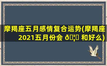 摩羯座五月感情复合运势(摩羯座2021五月份会 🦊 和好么)